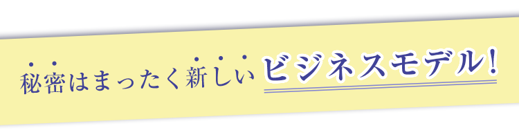秘密はまったく新しいビジネスモデル！