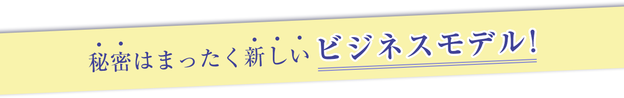 秘密はまったく新しいビジネスモデル！