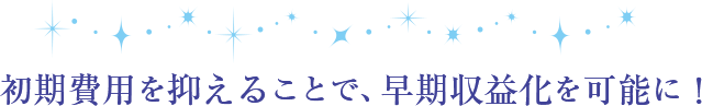 初期費用を抑えることで、早期収益化を可能に！
